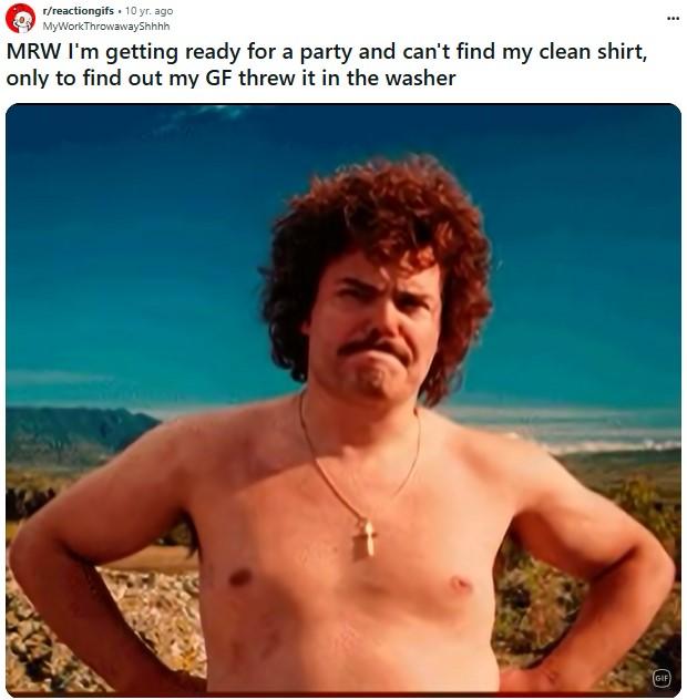 MRW I'm getting ready for a party and can't find my clean shirt, only to find out my GF threw it in the washer A Reddit post reading, "MRW I'm getting ready for a party and can't find my clean shirt, only to find out my GF threw it in the washer." The post uses the Nacho Libre agree GIF.