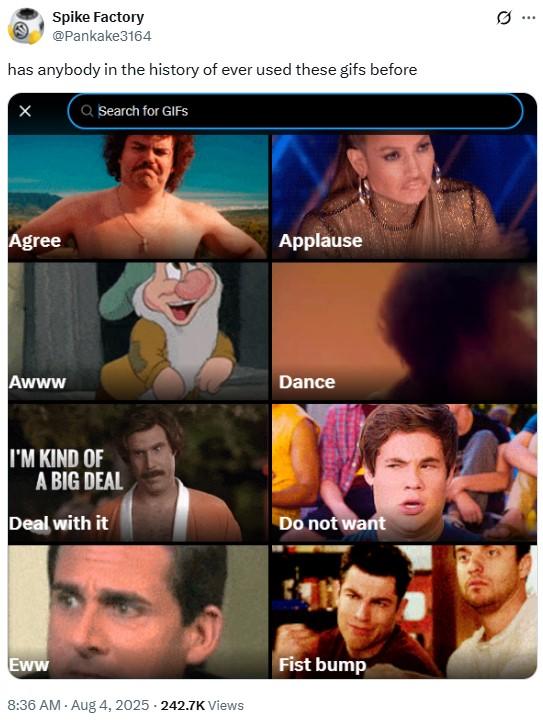 has anybody in the history of ever used these gifs before Spike Factory @Pankake3164 has anybody in the history of ever used these gifs before Q Search for GIFS Agree Awww I'M KIND OF A BIG DEAL Applause Dance Deal with it Do not want Eww 8:36 AM - Aug 4, 2025.242.7K Views Fist bump 0