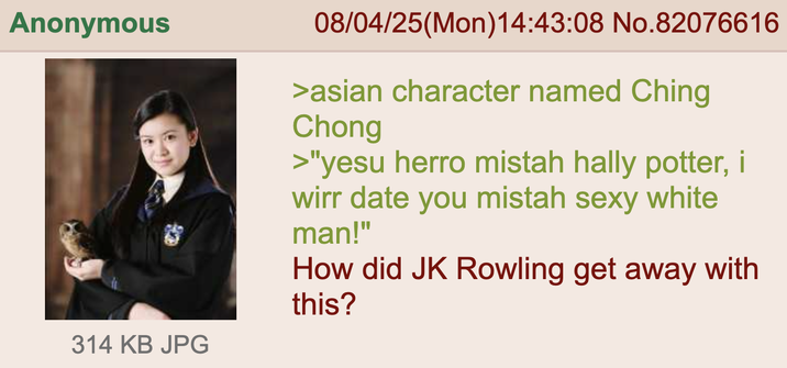 Anonymous 314 KB JPG 08/04/25(Mon) 14:43:08 No.82076616 >asian character named Ching Chong >"yesu herro mistah hally potter, i wirr date you mistah sexy white man!" How did JK Rowling get away with this?