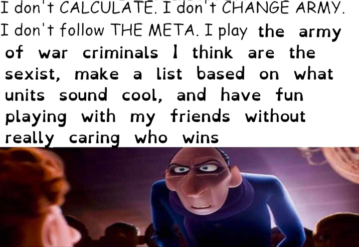 I don't CALCULATE. I don't CHANGE ARMY. I don't follow THE META. I play the army of war criminals 1 think are the sexist, make a list based on what units sound cool, and have fun playing with my friends without really caring who wins.