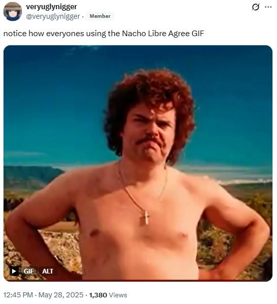 notice how everyones using the Nacho Libre Agree GIF veryuglynigger @veryuglynigger. Member notice how everyones using the Nacho Libre Agree GIF GIF ALT 12:45 PM - May 28, 2025 - 1,380 Views 0 Q ***