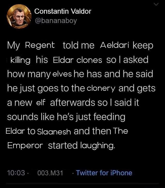 Constantin Valdor @bananaboy My Regent told me Aeldari keep killing his Eldar clones so I asked how many elves he has and he said he just goes to the clonery and gets a new elf afterwards so I said it sounds like he's just feeding Eldar to Slaanesh and then The Emperor started laughing. 10:03 - 003.M31 Twitter for iPhone