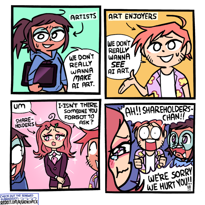 ARTISTS ART ENJOYERS WE DON'T REALLY WE DON'T REALLY WANNA SEE WANNA AI ART. MAKE AI ART. Um SHARE- HOLDERS I-ISN'T THERE SOMEONE YOU FORGOT TO ASK? AH!! SHAREHOLDERS- CHAN!! CHECK OUT THE RENEWED SUBREDDIT: REDDIT.COM/R/SHENCOMIX WE'RE SORRY WE HURT YOU!!