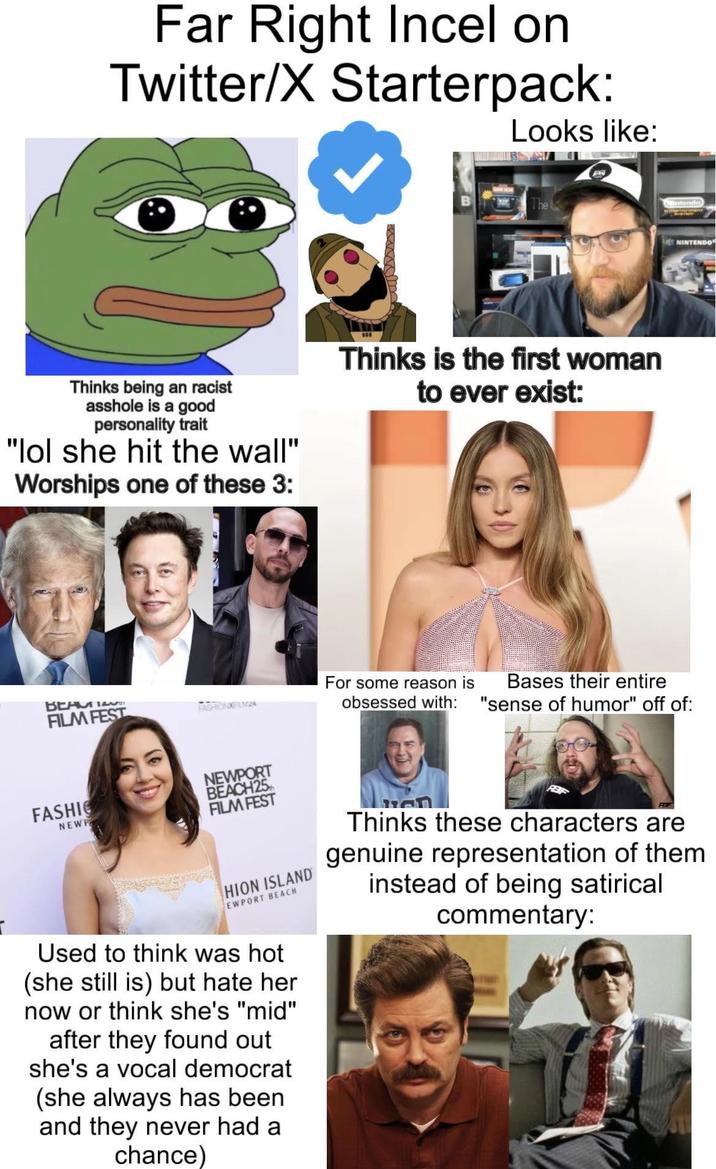 Far Right Incel on Twitter/X Starterpack: Looks like: Thinks being an racist a------ is a good personality trait "lol she hit the wall" Worships one of these 3: Thinks is the first woman to ever exist: S NINTENDO ВЕНИТЕ FILM FEST FASHIONXFILMZA For some reason is obsessed with: Bases their entire "sense of humor" off of: FASHIO NEWP NEWPORT BEACH 25 FILM FEST HION ISLAND EWPORT BEACH Thinks these characters are genuine representation of them instead of being satirical commentary: Used to think was hot (she still is) but hate her now or think she's "mid" after they found out she's a vocal democrat (she always has been and they never had a chance)