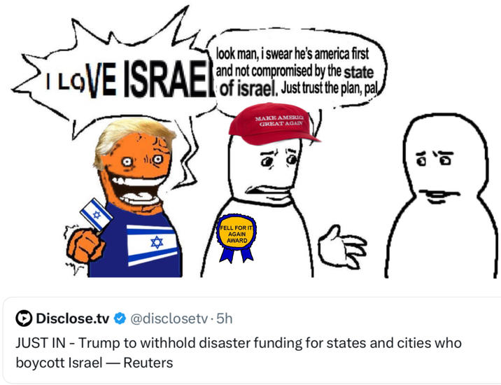 мм I LOVE ISRAEL look man, i swear he's america first and not compromised by the state of israel, Just trust the plan, pal FELL FOR IT AGAIN AWARD MAKE AMERICA GREAT AGAIN 5 Disclose.tv @disclosetv.5h JUST IN - Trump to withhold disaster funding for states and cities who boycott Israel - Reuters