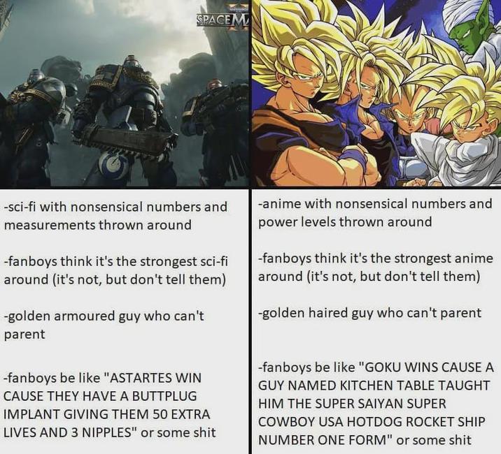 SPACEM -sci-fi with nonsensical numbers and measurements thrown around -fanboys think it's the strongest sci-fi around (it's not, but don't tell them) -golden armoured guy who can't parent -anime with nonsensical numbers and power levels thrown around -fanboys think it's the strongest anime around (it's not, but don't tell them) -golden haired guy who can't parent -fanboys be like "ASTARTES WIN CAUSE THEY HAVE A BUTTPLUG IMPLANT GIVING THEM 50 EXTRA LIVES AND 3 N------" or some s--- -fanboys be like "GOKU WINS CAUSE A GUY NAMED KITCHEN TABLE TAUGHT HIM THE SUPER SAIYAN SUPER COWBOY USA HOTDOG ROCKET SHIP NUMBER ONE FORM" or some s---