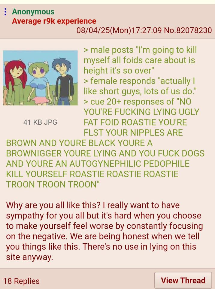 Anonymous Average r9k experience 41 KB JPG 08/04/25(Mon)17:27:09 No.82078230 > male posts "I'm going to kill myself all foids care about is height it's so over" > female responds "actually I like short guys, lots of us do." > cue 20+ responses of "NO YOU'RE F------ LYING UGLY FAT FOID ROASTIE YOU'RE FLST YOUR N------ ARE BROWN AND YOURE BLACK YOURE A BROWNIGGER YOURE LYING AND YOU F--- DOGS AND YOURE AN AUTOGYNEPHILIC P-------- KILL YOURSELF ROASTIE ROASTIE ROASTIE TROON TROON TROON" Why are you all like this? I really want to have sympathy for you all but it's hard when you choose to make yourself feel worse by constantly focusing on the negative. We are being honest when we tell you things like this. There's no use in lying on this site anyway. 18 Replies View Thread