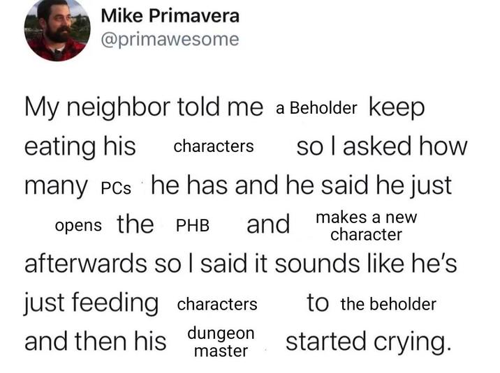 Mike Primavera @primawesome My neighbor told me a Beholder keep eating his characters so I asked how many PCs he has and he said he just opens the PHB and makes a new character afterwards so I said it sounds like he's just feeding characters and then his dungeon master to the beholder started crying.