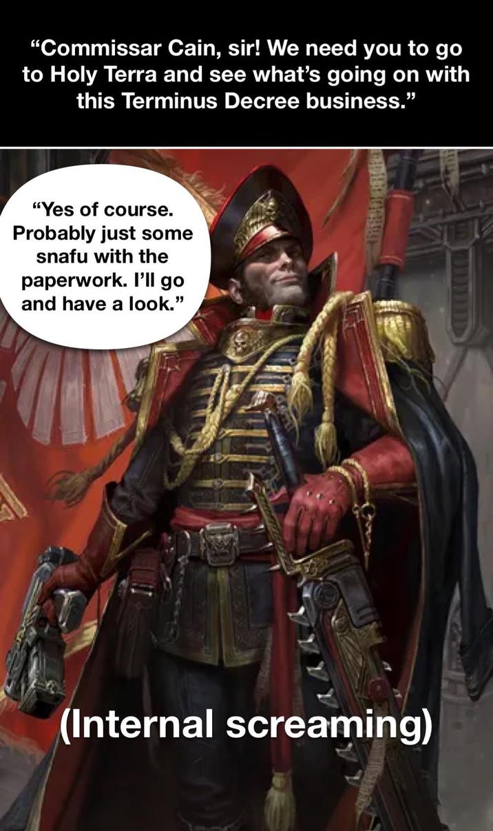 "Commissar Cain, sir! We need you to go to Holy Terra and see what's going on with this Terminus Decree business." "Yes of course. Probably just some snafu with the paperwork. I'll go and have a look." (Internal screaming)