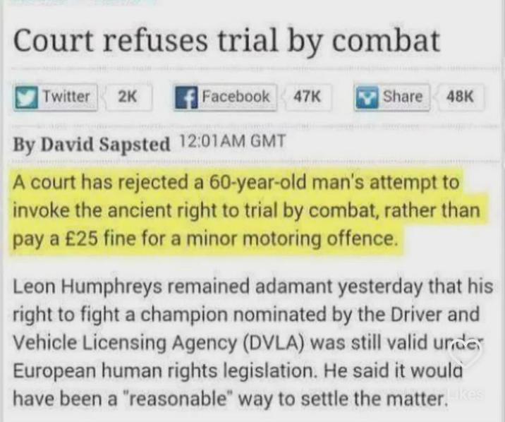 Court refuses trial by combat Twitter 2K Facebook 47K 47K Share 48K By David Sapsted 12:01AM GMT A court has rejected a 60-year-old man's attempt to invoke the ancient right to trial by combat, rather than pay a £25 fine for a minor motoring offence. Leon Humphreys remained adamant yesterday that his right to fight a champion nominated by the Driver and Vehicle Licensing Agency (DVLA) was still valid unde European human rights legislation. He said it would have been a "reasonable" way to settle the matter. Likes