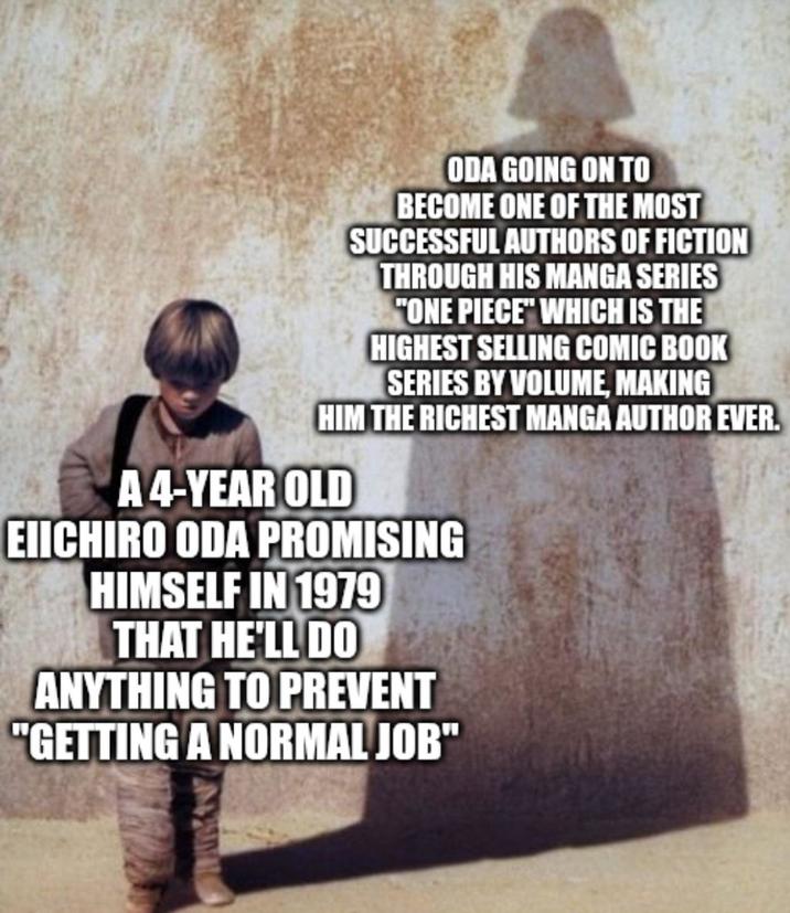 ODA GOING ON TO BECOME ONE OF THE MOST SUCCESSFUL AUTHORS OF FICTION THROUGH HIS MANGA SERIES "ONE PIECE" WHICH IS THE HIGHEST SELLING COMIC BOOK SERIES BY VOLUME, MAKING HIM THE RICHEST MANGA AUTHOR EVER. A 4-YEAR OLD EIICHIRO ODA PROMISING HIMSELF IN 1979 THAT HE'LL DO ANYTHING TO PREVENT "GETTING A NORMAL JOB"