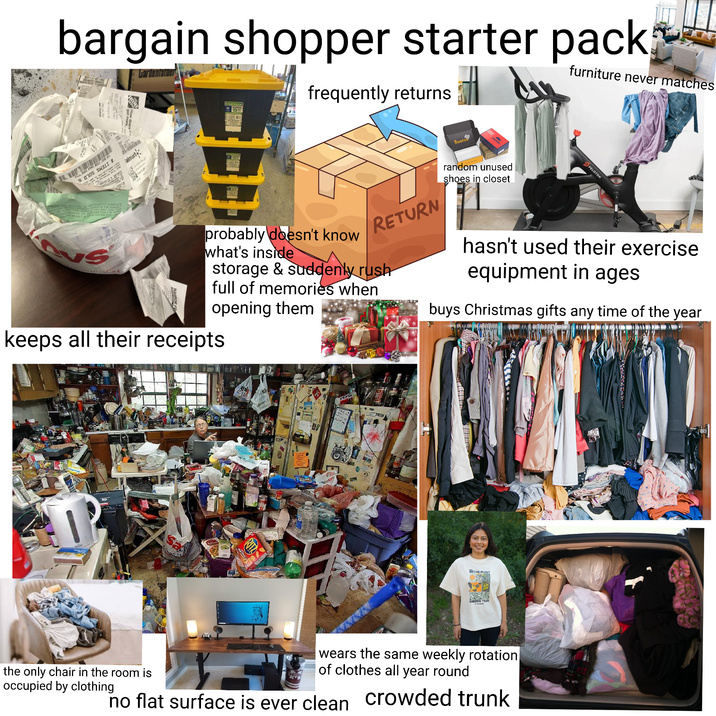 bargain shopper starter pack Gardenian frequently returns furniture never matches SC # SSEN ON THE PRO WIC'S TO AVOID T SERVICES TO COMPLETE WHICH IS THE SUBJECT D THIS RESUL YOU MAY ASK TH YING MATERIAL OR SEVES FOR THE W EASY RESULT IN YOUR PAYING FOR LA How doers almart+ the g RETURN Bootze random unused shoes in closet PELOTON probably doesn't know what's inside storage & suddenly rush full of memories when opening them keeps all their receipts hasn't used their exercise equipment in ages buys Christmas gifts any time of the year Sa NATIVE PLANT GARDEN TOUR the only chair in the room is occupied by clothing wears the same weekly rotation of clothes all year round no flat surface is ever clean crowded trunk