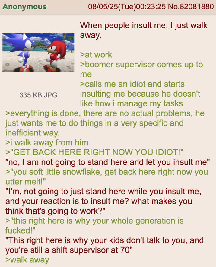 Anonymous 335 KB JPG 08/05/25(Tue)00:23:25 No.82081880 When people insult me, I just walk away. >at work >boomer supervisor comes up to me >calls me an idiot and starts insulting me because he doesn't like how i manage my tasks >everything is done, there are no actual problems, he just wants me to do things in a very specific and inefficient way. >i walk away from him >"GET BACK HERE RIGHT NOW YOU IDIOT!" "no, I am not going to stand here and let you insult me" >"you soft little snowflake, get back here right now you utter melt!" "I'm, not going to just stand here while you insult me, and your reaction is to insult me? what makes you think that's going to work?" >"this right here is why your whole generation is f-----!" "This right here is why your kids don't talk to you, and you're still a shift supervisor at 70" >walk away