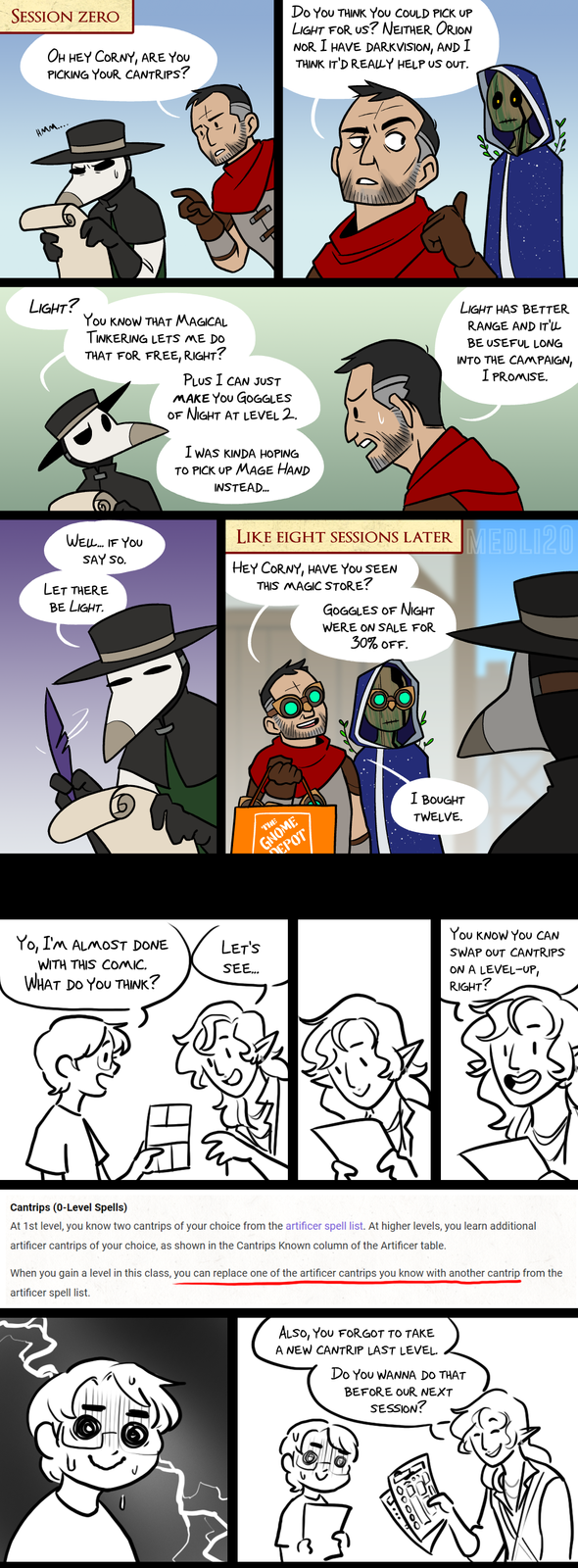 SESSION ZERO OH HEY CORNY, ARE YOU PICKING YOUR CANTRIPS? HMM..... Do YOU THINK YOU COULD PICK UP LIGHT FOR US? NEITHER ORION NOR I HAVE DARKVISION, AND I THINK IT'D REALLY HELP US OUT. LIGHT? YOU KNOW THAT MAGICAL TINKERING LETS ME DO THAT FOR FREE, RIGHT? PLUS I CAN JUST MAKE YOU GOGGLES OF NIGHT AT LEVEL 2. I WAS KINDA HOPING TO PICK UP MAGE HAND INSTEAD... WELL... IF YOU SAY SO. LET THERE BE LIGHT. Yo, I'm ALMOST DONE LET'S WITH THIS COMIC. SEE... WHAT DO YOU THINK? LIKE EIGHT SESSIONS LATER HEY CORNY, HAVE YOU SEEN THIS MAGIC STORE? GOGGLES OF NIGHT WERE ON SALE FOR 30% OFF. THE GNOME EPOT I BOUGHT TWELVE. LIGHT HAS BETTER RANGE AND IT'LL BE USEFUL LONG INTO THE CAMPAIGN, I PROMISE. MEDLI20 You KNOW YOU CAN SWAP OUT CANTRIPS ON A LEVEL-UP, RIGHT? Cantrips (0-Level Spells) At 1st level, you know two cantrips of your choice from the artificer spell list. At higher levels, you learn additional artificer cantrips of your choice, as shown in the Cantrips Known column of the Artificer table. When you gain a level in this class, you can replace one of the artificer cantrips you know with another cantrip from the artificer spell list. ALSO, YOU FORGOT TO TAKE A NEW CANTRIP LAST LEVEL. Do You WANNA DO THAT BEFORE OUR NEXT SESSION?
