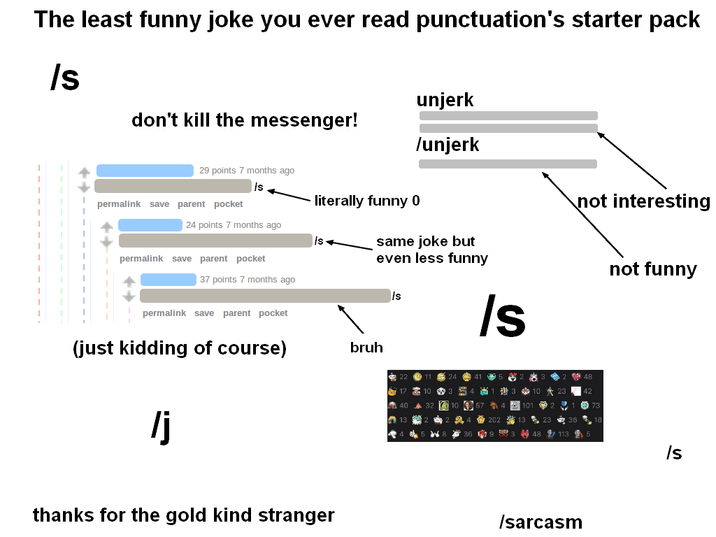 The least funny joke you ever read punctuation's starter pack /s don't kill the messenger! 29 points 7 months ago S permalink save parent pocket literally funny 0 24 points 7 months ago permalink save parent pocket unjerk /unjerk not interesting same joke but even less funny /s not funny 37 points 7 months ago Is permalink save parent pocket (just kidding of course) /j thanks for the gold kind stranger bruh 17 10 40 32 10° 10 A 13 會 202 13 W 367 48 113 5 Is S /sarcasm