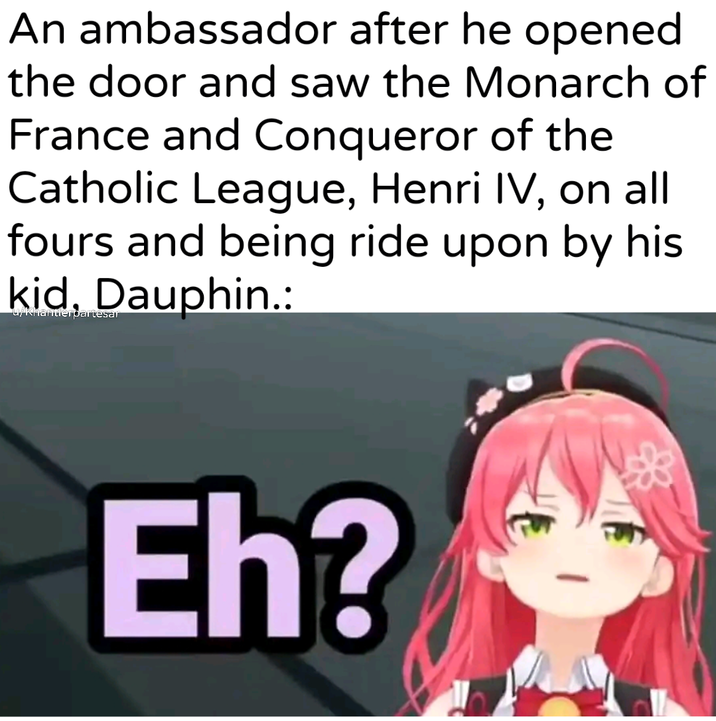An ambassador after he opened the door and saw the Monarch of France and Conqueror of the Catholic League, Henri IV, on all fours and being ride upon by his kid, Dauphin.: u/Khantlerðartesar Eh?