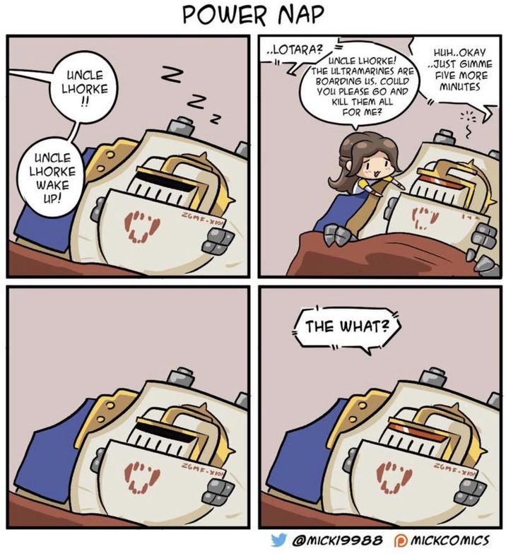 UNCLE LHORKE !! UNCLE LHORKE WAKE UP! POWER NAP N z Z ..LOTARA? UNCLE LHORKE! "THE ULTRAMARINES ARE BOARDING US. COULD YOU PLEASE GO AND KILL THEM ALL FOR ME? НИН..ОКАУ ..JUST GIMME FIVE MORE MINUTES ZGMF-XION ZGMF-XION THE WHAT? " ZGMF-XION @MICK19988 MICKCOMICS