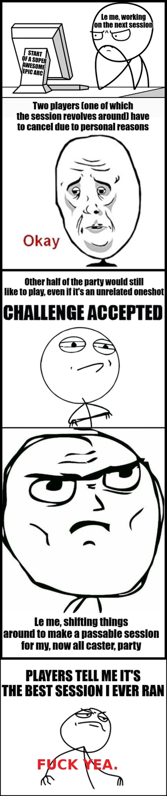 START OF A SUPER AWESOME EPIC ARC Le me, working on the next session Two players (one of which the session revolves around) have to cancel due to personal reasons Okay Other half of the party would still like to play, even if it's an unrelated oneshot CHALLENGE ACCEPTED ر Le me, shifting things around to make a passable session for my, now all caster, party PLAYERS TELL ME IT'S THE BEST SESSION I EVER RAN F--- YEA. R