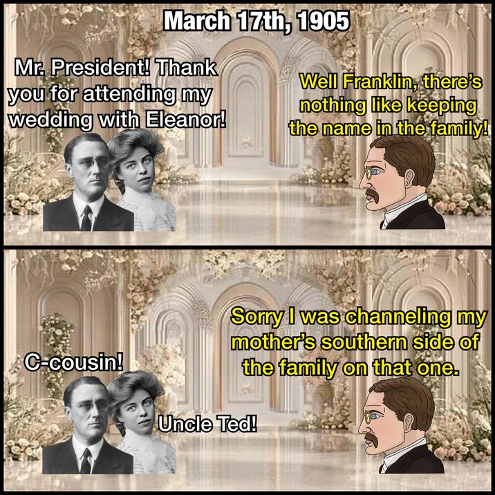 March 17th, 1905 Mr. President! Thank you for attending my wedding with Eleanor! Well Franklin, there's nothing like keeping the name in the family! C=cousin! Sorry I was channeling my mother's southern side of the family on that one. Uncle Ted!
