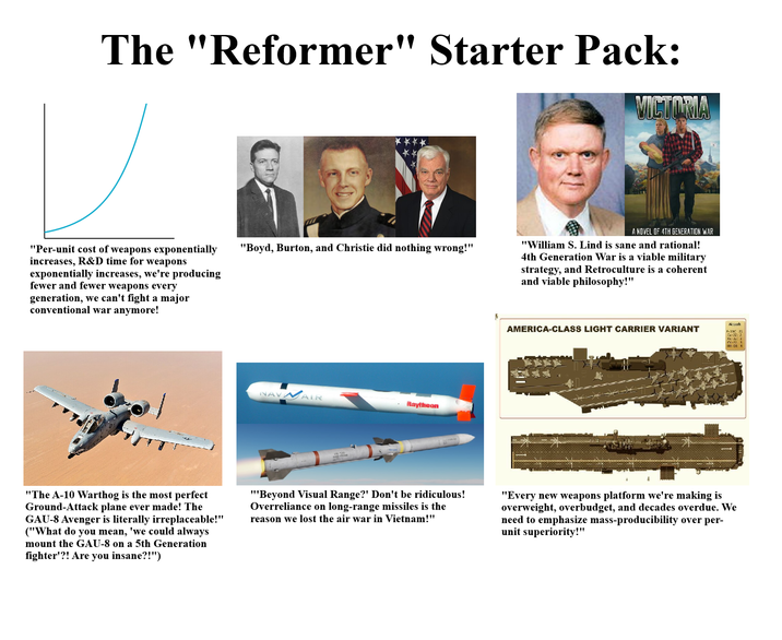 The "Reformer" Starter Pack: VICTORIA "Per-unit cost of weapons exponentially increases, R&D time for weapons exponentially increases, we're producing fewer and fewer weapons every generation, we can't fight a major conventional war anymore! "Boyd, Burton, and Christie did nothing wrong!" NAVAIR Raytheon A NOVEL OF 4TH GENERATION WAR "William S. Lind is sane and rational! 4th Generation War is a viable military strategy, and Retroculture is a coherent and viable philosophy!" AMERICA-CLASS LIGHT CARRIER VARIANT Aircraft - HH-60 4 "The A-10 Warthog is the most perfect Ground-Attack plane ever made! The GAU-8 Avenger is literally irreplaceable!" ("What do you mean, 'we could always mount the GAU-8 on a 5th Generation fighter'?! Are you insane?!") "Beyond Visual Range?' Don't be ridiculous! Overreliance on long-range missiles is the reason we lost the air war in Vietnam!" "Every new weapons platform we're making is overweight, overbudget, and decades overdue. We need to emphasize mass-producibility over per- unit superiority!"