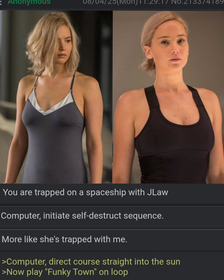 : Anonymous '25(Mon)11:29:17 №8.213374189 You are trapped on a spaceship with JLaw Computer, initiate self-destruct sequence. More like she's trapped with me. >Computer, direct course straight into the sun >Now play "Funky Town" on loop