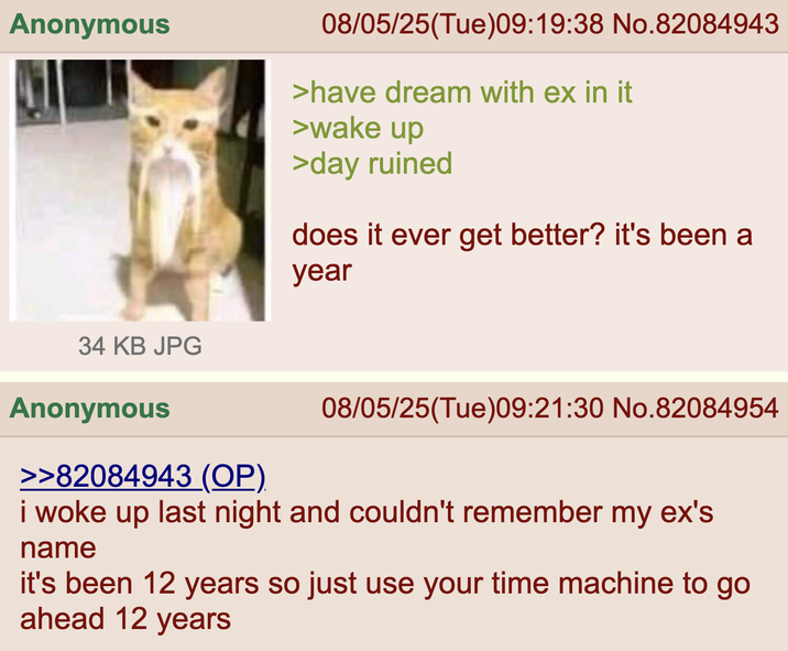 Anonymous 08/05/25(Tue)09:19:38 No.82084943 >have dream with ex in it >wake up >day ruined does it ever get better? it's been a year 34 KB JPG Anonymous >>82084943 (OP) 08/05/25(Tue)09:21:30 No.82084954 i woke up last night and couldn't remember my ex's name it's been 12 years so just use your time machine to go ahead 12 years