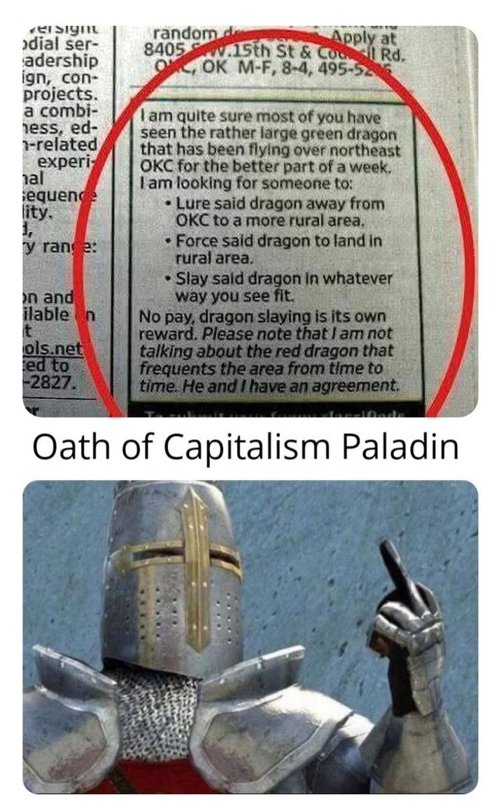 versight dial ser- adership ign, con- projects. a combi- ness, ed- -related experi- al sequence lity. y range: on and ilable n t ols.net ed to -2827. random de 8405 Apply at 15th St & Col Rd. O, OK M-F, 8-4, 495-52 I am quite sure most of you have seen the rather large green dragon that has been flying over northeast OKC for the better part of a week. I am looking for someone to: Lure said dragon away from OKC to a more rural area. Force said dragon to land in rural area. Slay sald dragon in whatever way you see fit. No pay, dragon slaying is its own reward. Please note that I am not talking about the red dragon that frequents the area from time to time. He and I have an agreement. Oath of Capitalism Paladin