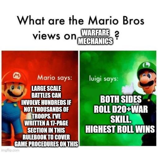 What are the Mario Bros views on WARFARE? MECHANICS M Mario says: luigi says: LARGE SCALE BATTLES CAN INVOLVE HUNDREDS IF NOT THOUSANDS OF TROOPS. I'VE WRITTEN A 17-PAGE SECTION IN THIS RULEBOOK TO COVER GAME PROCEDURES ON THIS imgflip.com BOTH SIDES ROLL D20+WAR SKILL. HIGHEST ROLL WINS