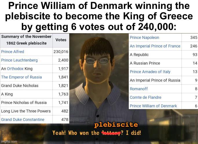 Prince William of Denmark winning the plebiscite to become the King of Greece by getting 6 votes out of 240,000: Summary of the November 1862 Greek plebiscite Prince Napoleon 345 Votes Prince Alfred 230,016 Prince Leuchtenberg 2,400 An Orthodox King 1,917 The Emperor of Russia 1,841 Grand Duke Nicholas 1,821 A King 1,763 Prince Nicholas of Russia 1,741 Long Live the Three Powers 482 Grand Duke Constantine 478 imgflip.com An Imperial Prince of France 246 A Republic A Russian Prince Prince Amadeo of Italy An Imperial Prince of Russia 93 14 13 9 Romanoff 8 Comte de Flandre 7 Prince William of Denmark 6 plebiscite Yeah! Who won the lettery? I did!