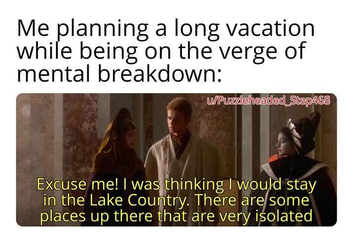 Me planning a long vacation while being on the verge of mental breakdown: w/Puzzleheaded_Step468 Excuse me! I was thinking I would stay in the Lake Country. There are some places up there that are very isolated