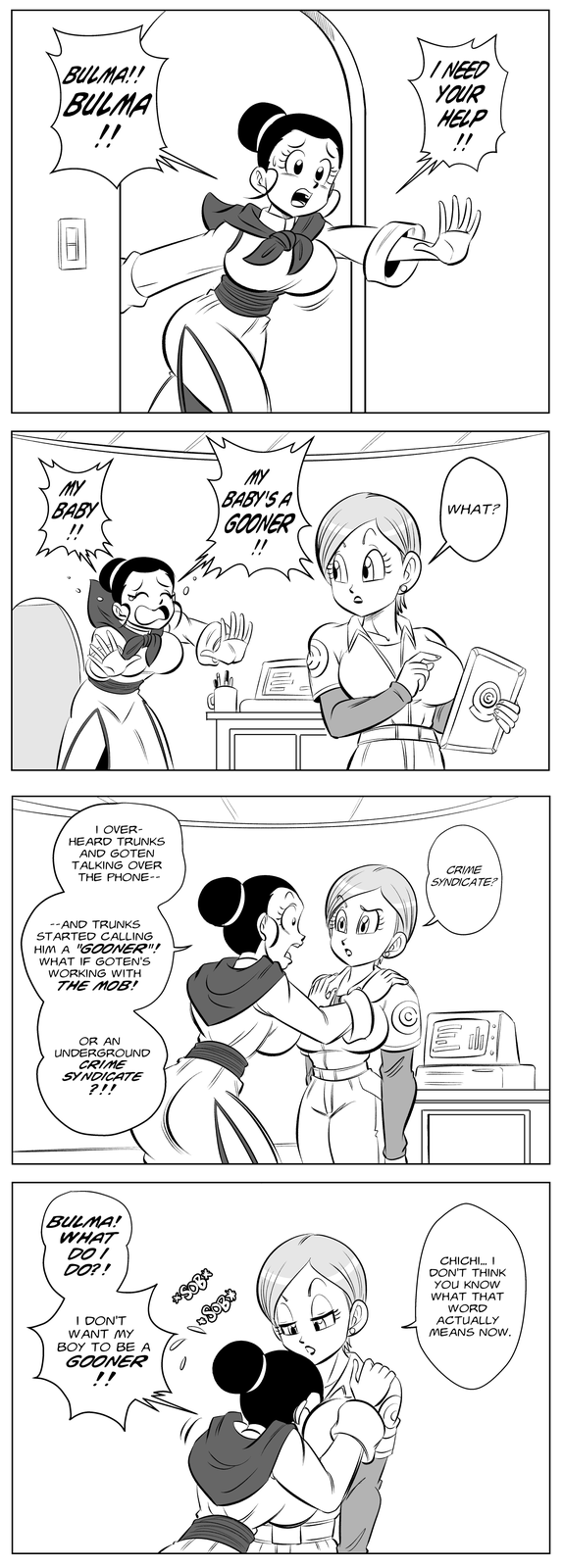 BULMA!! BULMA !! MY BABY MY BABY'S A GOONER !! I NEED YOUR HELP !! WHAT? I OVER- HEARD TRUNKS AND GOTEN TALKING OVER THE PHONE-- CRIME SYNDICATE? --AND TRUNKS STARTED CALLING HIM A "GOONER"! WHAT IF GOTEN'S WORKING WITH THE MOB! OR AN UNDERGROUND CRIME SYNDICATE ?!! BULMA! WHAT DOI DO?! I DON'T WANT MY BOY TO BE A GOONER !! *S-- Do S--⭑ CHICHI... I DON'T THINK YOU KNOW WHAT THAT WORD ACTUALLY MEANS NOW.