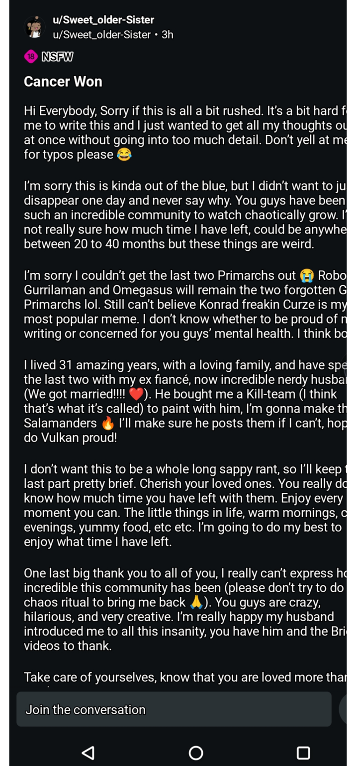 u/Sweet_older-Sister u/Sweet_older-Sister • 3h 18 NSFW Cancer Won Hi Everybody, Sorry if this is all a bit rushed. It's a bit hard f me to write this and I just wanted to get all my thoughts ou at once without going into too much detail. Don't yell at me for typos please☺ I'm sorry this is kinda out of the blue, but I didn't want to ju disappear one day and never say why. You guys have been such an incredible community to watch chaotically grow. I' not really sure how much time I have left, could be anywhe between 20 to 40 months but these things are weird. Robo I'm sorry I couldn't get the last two Primarchs out Gurrilaman and Omegasus will remain the two forgotten G Primarchs lol. Still can't believe Konrad freakin Curze is my most popular meme. I don't know whether to be proud of n writing or concerned for you guys' mental health. I think bo I lived 31 amazing years, with a loving family, and have spe the last two with my ex fiancé, now incredible nerdy husba (We got married!!!! ♥). He bought me a Kill-team (I think that's what it's called) to paint with him, I'm gonna make th Salamanders I'll make sure he posts them if I can't, hop do Vulkan proud! I don't want this to be a whole long sappy rant, so I'll keep 1 last part pretty brief. Cherish your loved ones. You really do know how much time you have left with them. Enjoy every moment you can. The little things in life, warm mornings, c evenings, yummy food, etc etc. I'm going to do my best to enjoy what time I have left. One last big thank you to all of you, I really can't express h incredible this community has been (please don't try to do chaos ritual to bring me back A). You guys are crazy, hilarious, and very creative. I'm really happy my husband introduced me to all this insanity, you have him and the Bri videos to thank. Take care of yourselves, know that you are loved more thar Join the conversation A