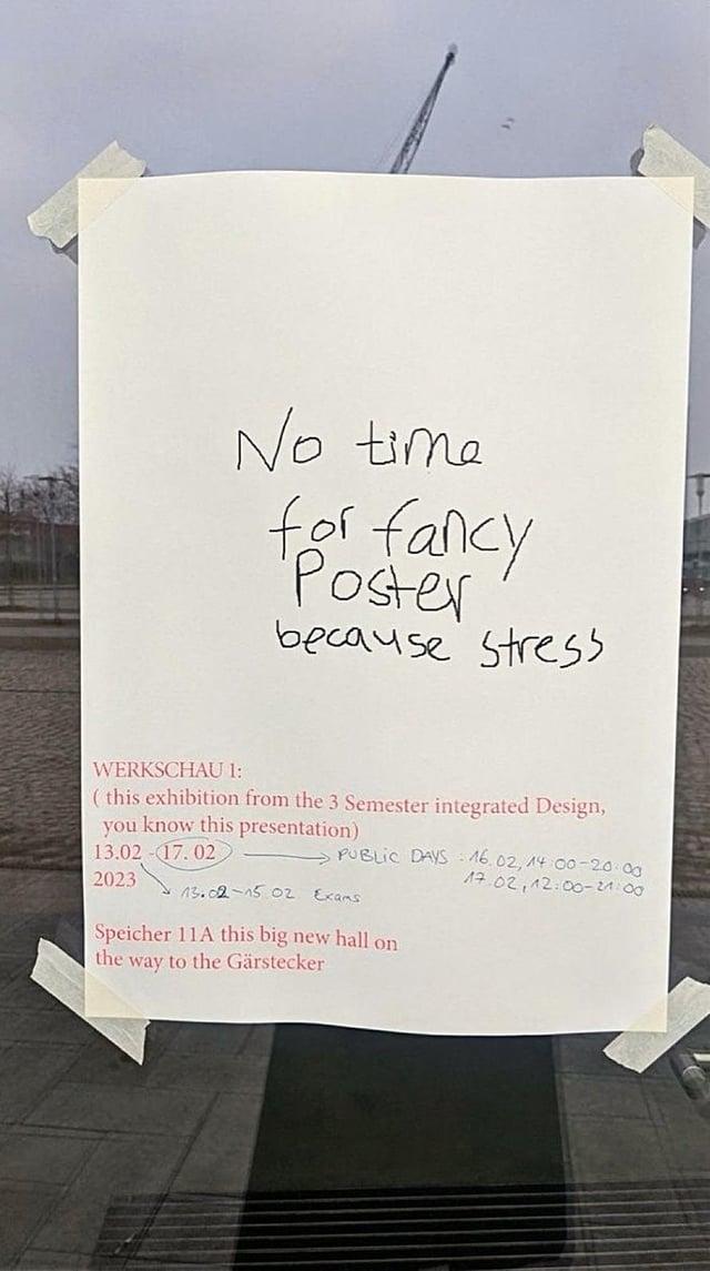 No time for fancy Poster because stress WERKSCHAU 1: (this exhibition from the 3 Semester integrated Design, you know this presentation) 13.02-17.02 2023 PUBLIC DAYS 16.02, 14:00-20:00 17.02, 12:00-24:00 13.02-15 02 Exams Speicher 11A this big new hall on the way to the Gärstecker