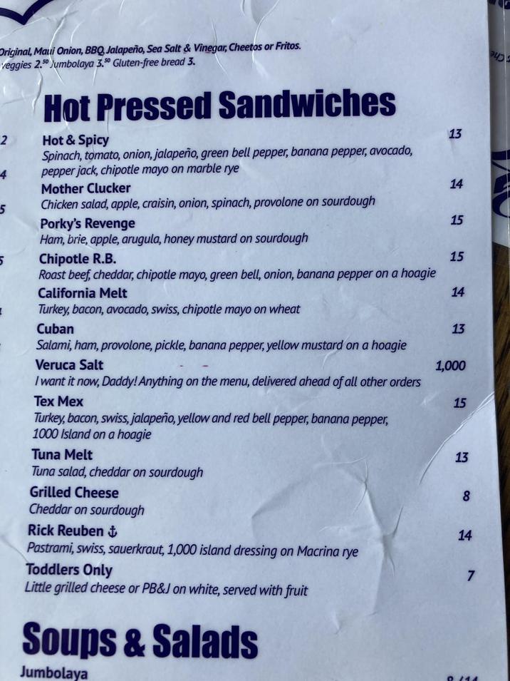 Original, Maui Onion, BBQ, Jalapeño, Sea Salt & Vinegar, Cheetos or Fritos. veggies 2.50 Jumbolaya 3.50 Gluten-free bread 3. 2 4 Hot Pressed Sandwiches Hot & Spicy Spinach, tomato, onion, jalapeño, green bell pepper, banana pepper, avocado, pepper jack, chipotle mayo on marble rye 13 Mother Clucker 14 5 Chicken salad, apple, craisin, onion, spinach, provolone on sourdough Porky's Revenge 15 Ham, brie, apple, arugula, honey mustard on sourdough 5 Chipotle R.B. 15 Roast beef, cheddar, chipotle mayo, green bell, onion, banana pepper on a hoagie California Melt 14 Turkey, bacon, avocado, swiss, chipotle mayo on wheat Cuban 13 Salami, ham, provolone, pickle, banana pepper, yellow mustard on a hoagie Veruca Salt 1,000 I want it now, Daddy! Anything on the menu, delivered ahead of all other orders Tex Mex Turkey, bacon, swiss, jalapeño, yellow and red bell pepper, banana pepper, 1000 Island on a hoagie Tuna Melt Tuna salad, cheddar on sourdough Grilled Cheese Cheddar on sourdough Rick Reuben + Pastrami, swiss, sauerkraut, 1,000 island dressing on Macrina rye Toddlers Only Little grilled cheese or PB&J on white, served with fruit Soups & Salads Jumbolaya 15 13 8 14 7 8.114
