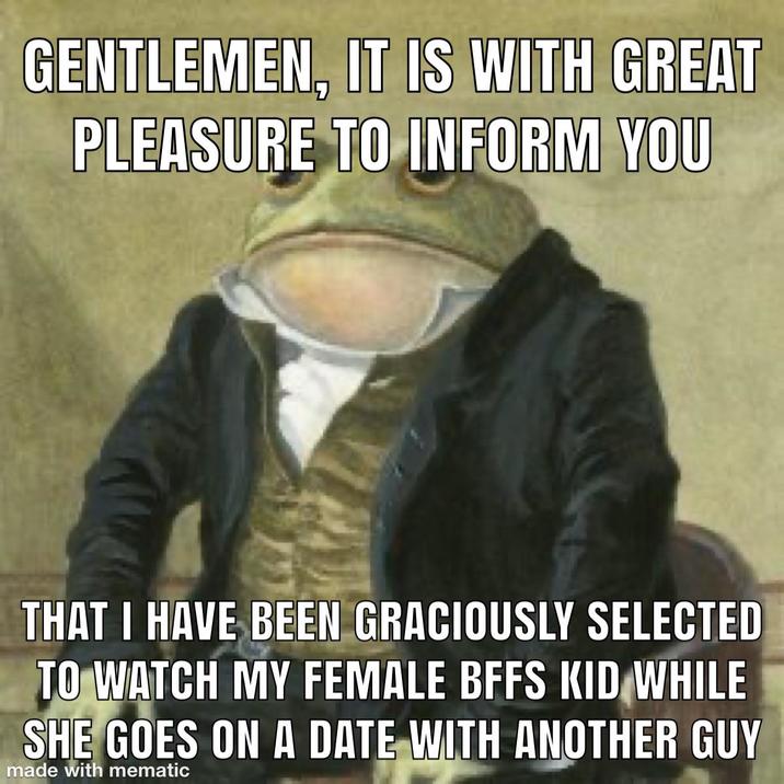 GENTLEMEN, IT IS WITH GREAT PLEASURE TO INFORM YOU THAT I HAVE BEEN GRACIOUSLY SELECTED TO WATCH MY FEMALE BFFS KID WHILE SHE GOES ON A DATE WITH ANOTHER GUY made with mematic