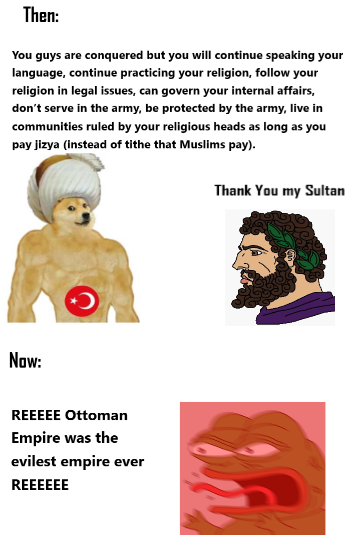 Then: You guys are conquered but you will continue speaking your language, continue practicing your religion, follow your religion in legal issues, can govern your internal affairs, don't serve in the army, be protected by the army, live in communities ruled by your religious heads as long as you pay jizya (instead of tithe that Muslims pay). Now: REEEEE Ottoman Empire was the evilest empire ever REEEEEE Thank You my Sultan