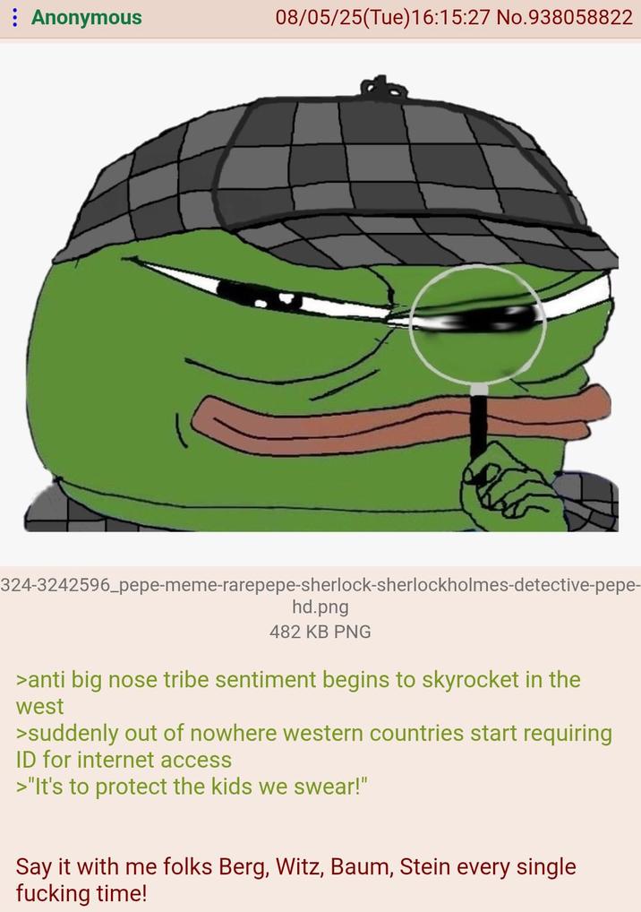 Anonymous 08/05/25(Tue)16:15:27 No.938058822 324-3242596_pepe-meme-rarepepe-sherlock-sherlockholmes-detective-pepe- hd.png 482 KB PNG >anti big nose tribe sentiment begins to skyrocket in the west >suddenly out of nowhere western countries start requiring ID for internet access >"It's to protect the kids we swear!" Say it with me folks Berg, Witz, Baum, Stein every single f------ time!