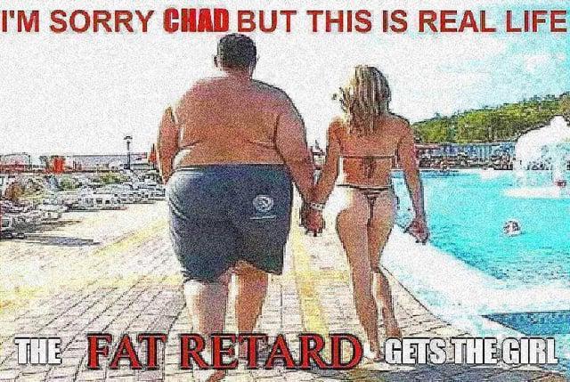 I'M SORRY CHAD BUT THIS IS REAL LIFE THE FAT RETARD GETS THE GIRL