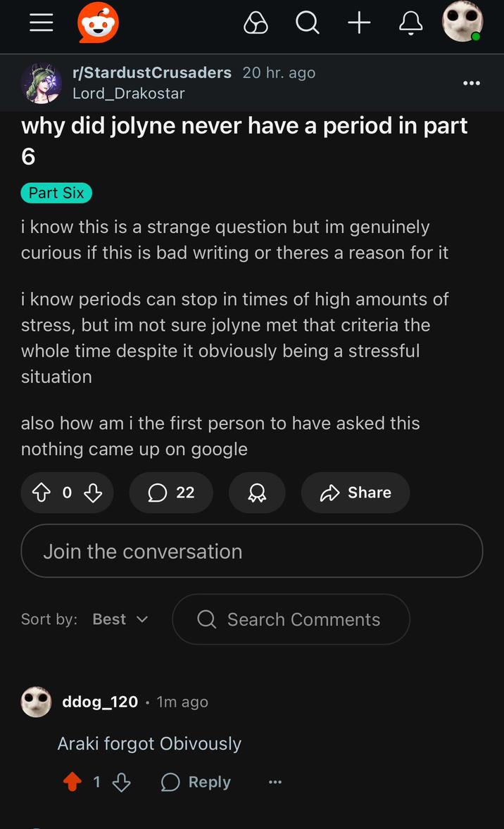||| Q + r/StardustCrusaders 20 hr. ago Lord_Drakostar why did jolyne never have a period in part 6 Part Six i know this is a strange question but im genuinely curious if this is bad writing or theres a reason for it i know periods can stop in times of high amounts of stress, but im not sure jolyne met that criteria the whole time despite it obviously being a stressful situation also how am i the first person to have asked this nothing came up on google 22 Share Join the conversation Sort by: Best Q Search Comments ddog_120.1m ago Araki forgot Obivously 1 > Reply