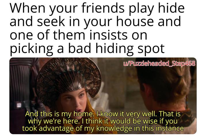 When your friends play hide and seek in your house and one of them insists on picking a bad hiding spot u/Puzzleheaded_Step468 And this is my home. I know it very well. That is why we're here. I think it would be wise if you took advantage of my knowledge in this instance
