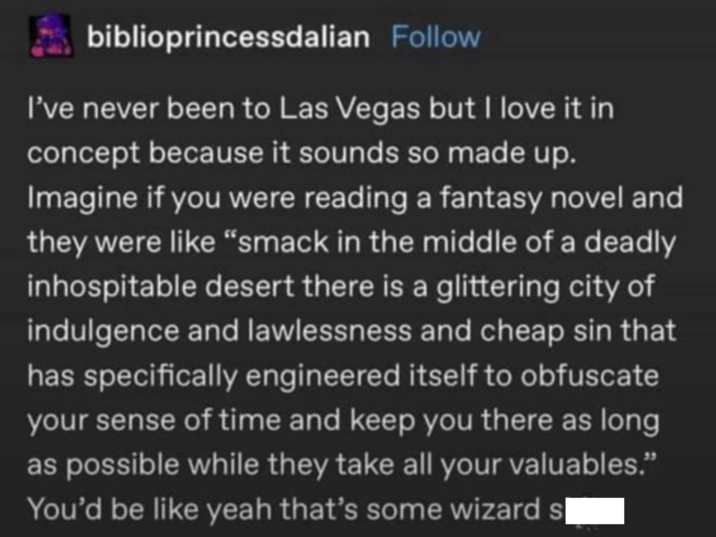 biblioprincessdalian Follow I've never been to Las Vegas but I love it in concept because it sounds so made up. Imagine if you were reading a fantasy novel and they were like "smack in the middle of a deadly inhospitable desert there is a glittering city of indulgence and lawlessness and cheap sin that has specifically engineered itself to obfuscate your sense of time and keep you there as long as possible while they take all your valuables." You'd be like yeah that's some wizard s