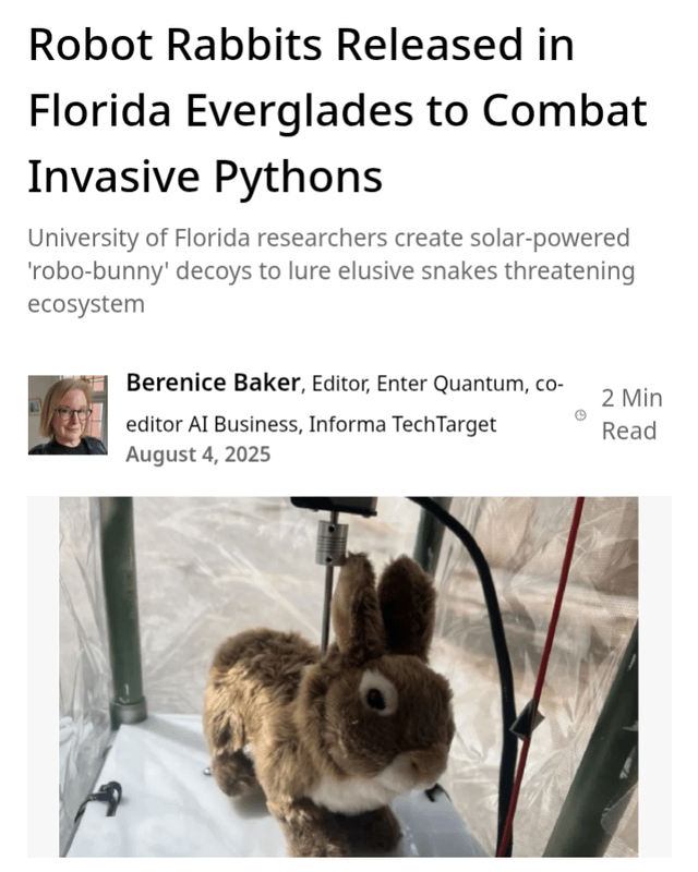 Robot Rabbits Released in Florida Everglades to Combat Invasive Pythons University of Florida researchers create solar-powered 'robo-bunny' decoys to lure elusive snakes threatening ecosystem Berenice Baker, Editor, Enter Quantum, co- editor AI Business, Informa TechTarget August 4, 2025 2 Min Read