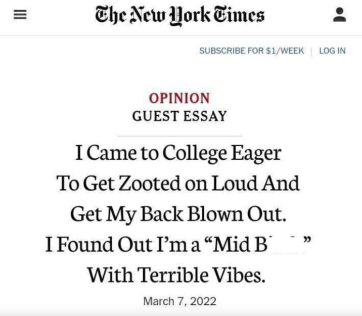 III = The New York Times SUBSCRIBE FOR $1/WEEK LOG IN OPINION GUEST ESSAY I Came to College Eager To Get Zooted on Loud And Get My Back Blown Out. I Found Out I'm a "Mid B With Terrible Vibes. March 7, 2022 -"