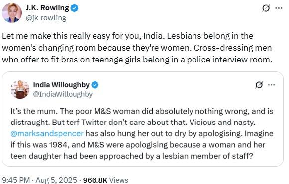 J.K. Rowling @jk_rowling Let me make this really easy for you, India. Lesbians belong in the women's changing room because they're women. Cross-dressing men who offer to fit bras on teenage girls belong in a police interview room. India Willoughby @IndiaWilloughby It's the mum. The poor M&S woman did absolutely nothing wrong, and is distraught. But terf Twitter don't care about that. Vicious and nasty. @marksandspencer has also hung her out to dry by apologising. Imagine if this was 1984, and M&S were apologising because a woman and her teen daughter had been approached by a lesbian member of staff? 9:45 PM - Aug 5, 2025 966.8K Views
