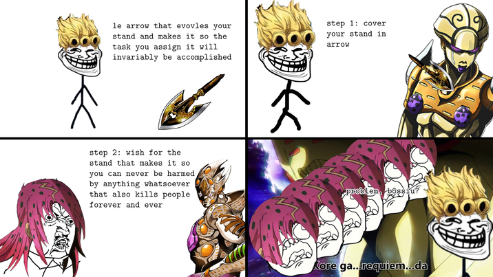 le arrow that evovles your stand and makes it so the task you assign it will invariably be accomplished step 2: wish for the stand that makes it so you can never be harmed by anything whatsoever that also kills people forever and ever step 1: cover your stand in arrow problem, bossiu? Kore ga...requiem...da