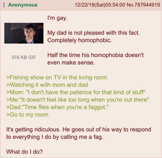 Anonymous 12/22/18 (Sat)05:54:00 No.787944919 I'm gay. My dad is not pleased with this fact. Completely homophobic. 376 KB GIF Half the time his homophobia doesn't even make sense. >Fishing show on TV in the living room >Watching it with mom and dad >Mom: "I don't have the patience for that kind of stuff" >Me:"It doesn't feel like too long when you're out there" >Dad: "Time flies when you're a f-----." >Go to my room It's getting ridiculous. He goes out of his way to respond to everything I do by calling me a f--. What do I do?