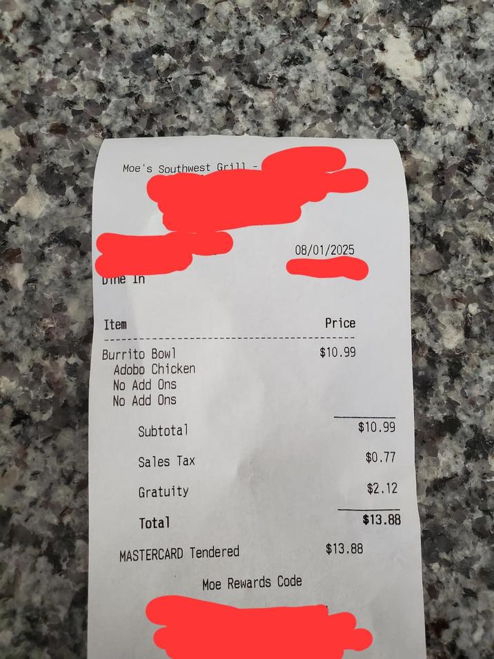 Moe's Southwest Grill Dine In 08/01/2025 Item Price Burrito Bowl $10.99 Adobo Chicken No Add Ons No Add Ons Subtotal $10.99 Sales Tax $0.77 Gratuity $2.12 Total $13.88 MASTERCARD Tendered $13.88 Moe Rewards Code