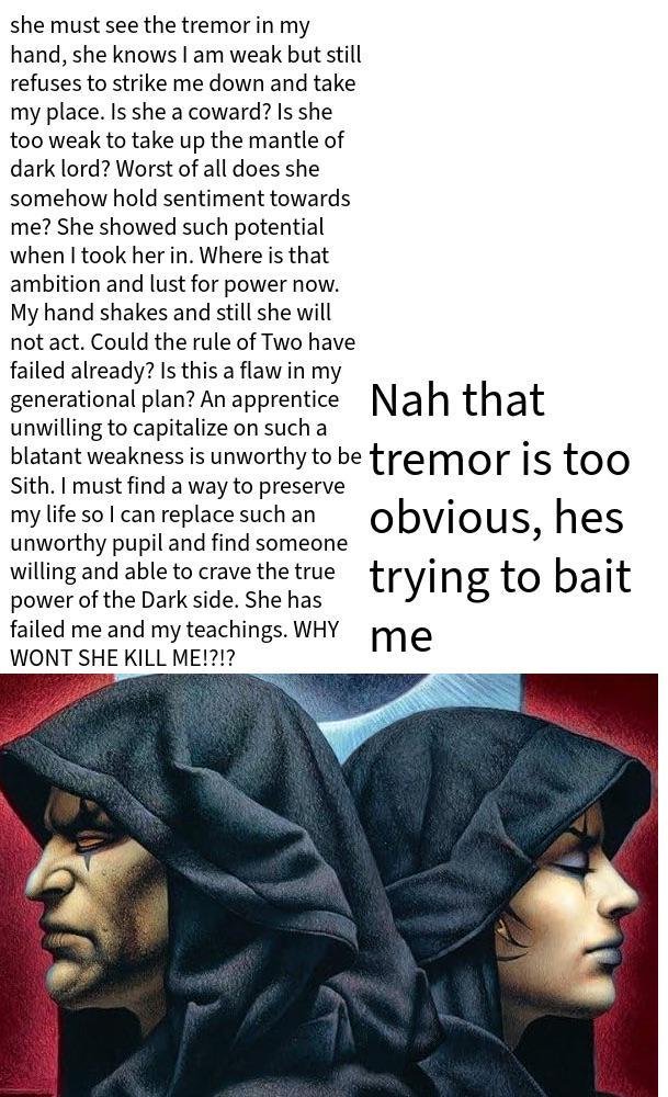 she must see the tremor in my hand, she knows I am weak but still refuses to strike me down and take my place. Is she a coward? Is she too weak to take up the mantle of dark lord? Worst of all does she somehow hold sentiment towards me? She showed such potential when I took her in. Where is that ambition and lust for power now. My hand shakes and still she will not act. Could the rule of Two have failed already? Is this a flaw in my generational plan? An apprentice Nah that unwilling to capitalize on such a blatant weakness is unworthy to be tremor is too Sith. I must find a way to preserve my life so I can replace such an unworthy pupil and find someone willing and able to crave the true power of the Dark side. She has failed me and my teachings. WHY WONT SHE KILL ME!?!? obvious, hes trying to bait me