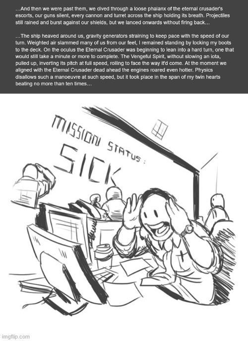...And then we were past them, we dived through a loose phalanx of the eternal crusader's escorts, our guns silent, every cannon and turret across the ship holding its breath. Projectiles still rained and burst against our shields, but we lanced onwards without firing back... ...The ship heaved around us, gravity generators straining to keep pace with the speed of our turn. Weighted air slammed many of us from our feet, I remained standing by locking my boots to the deck. On the oculus the Eternal Crusader was beginning to lean into a hard turn, one that would still take a minute or more to complete. The Vengeful Spirit, without slowing an iota, pulled up, Inverting its pitch at full speed, rolling to face the way it'd come. At the moment we aligned with the Eternal Crusader dead ahead the engines roared even hotter. Physics disallows such a manoeuvre at such speed, but it took place in the span of my twin hearts beating no more than ten times... MISSION STATUS: SICK imgflip.com