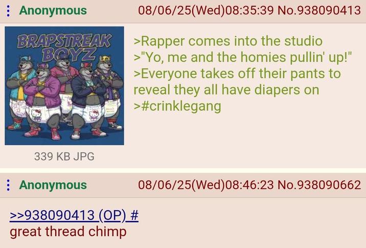 Anonymous BRAPSTREAK BOYZ 08/06/25(Wed) 08:35:39 No.938090413 >Rapper comes into the studio >"Yo, me and the homies pullin' up!" >Everyone takes off their pants to reveal they all have diapers on >#crinklegang 339 KB JPG Anonymous >>938090413 (OP) # great thread chimp 08/06/25(Wed) 08:46:23 No.938090662